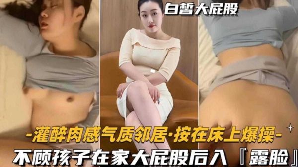 灌醉肉感气质邻居按在床上爆操不顾孩子大哭在家大屁股后入太禽兽了